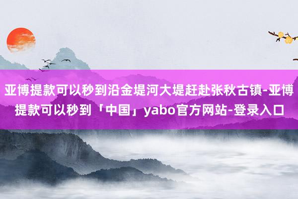 亚博提款可以秒到沿金堤河大堤赶赴张秋古镇-亚博提款可以秒到「中国」yabo官方网站-登录入口