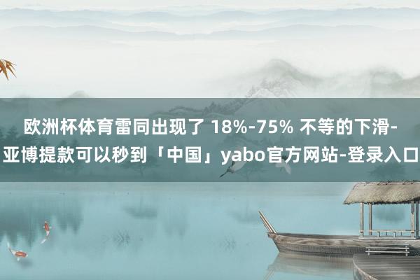 欧洲杯体育雷同出现了 18%-75% 不等的下滑-亚博提款可以秒到「中国」yabo官方网站-登录入口