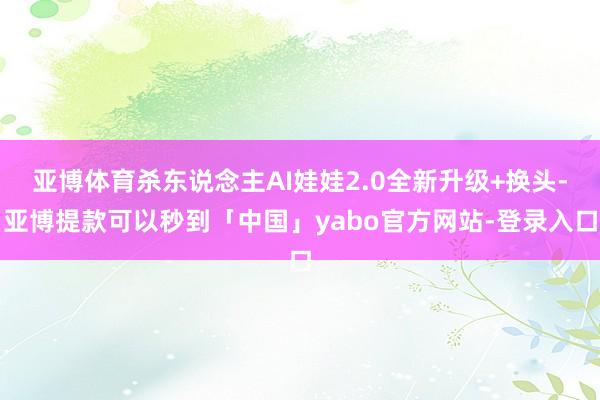 亚博体育杀东说念主AI娃娃2.0全新升级+换头-亚博提款可以秒到「中国」yabo官方网站-登录入口