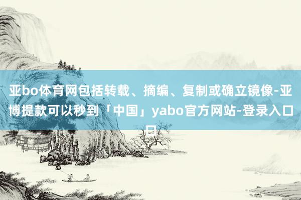 亚bo体育网包括转载、摘编、复制或确立镜像-亚博提款可以秒到「中国」yabo官方网站-登录入口