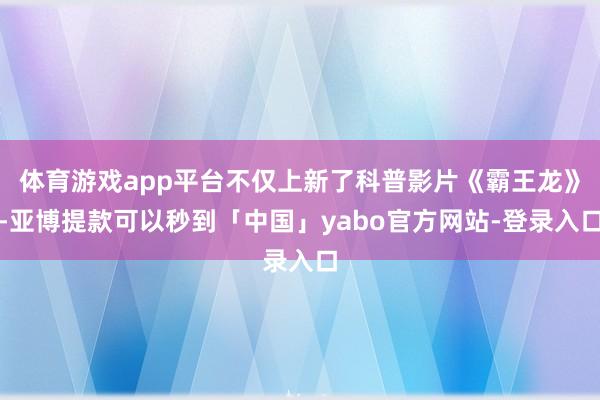 体育游戏app平台不仅上新了科普影片《霸王龙》-亚博提款可以秒到「中国」yabo官方网站-登录入口