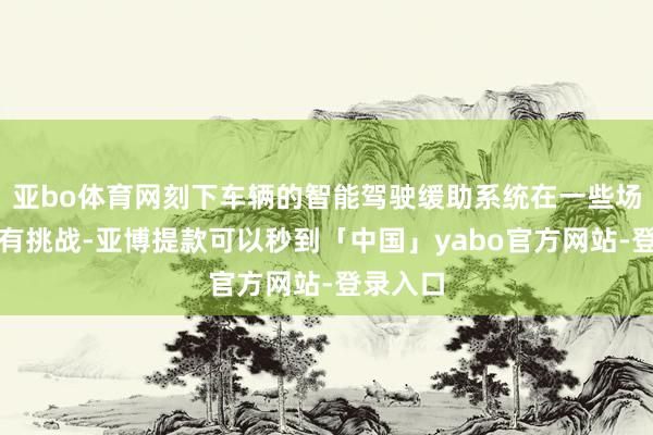 亚bo体育网刻下车辆的智能驾驶缓助系统在一些场景下还有挑战-亚博提款可以秒到「中国」yabo官方网站-登录入口