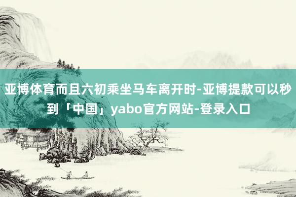 亚博体育而且六初乘坐马车离开时-亚博提款可以秒到「中国」yabo官方网站-登录入口