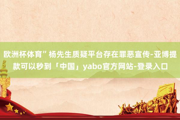 欧洲杯体育”杨先生质疑平台存在罪恶宣传-亚博提款可以秒到「中国」yabo官方网站-登录入口