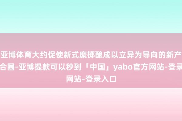 亚博体育大约促使新式糜掷酿成以立异为导向的新产业纠合圈-亚博提款可以秒到「中国」yabo官方网站-登录入口