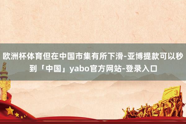 欧洲杯体育但在中国市集有所下滑-亚博提款可以秒到「中国」yabo官方网站-登录入口