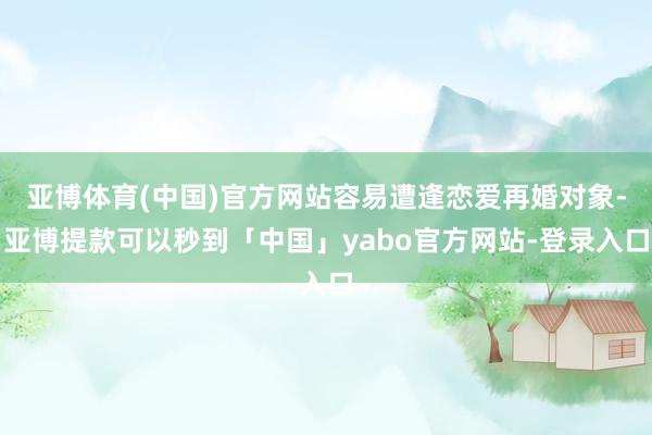 亚博体育(中国)官方网站容易遭逢恋爱再婚对象-亚博提款可以秒到「中国」yabo官方网站-登录入口