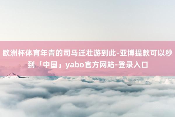 欧洲杯体育年青的司马迁壮游到此-亚博提款可以秒到「中国」yabo官方网站-登录入口