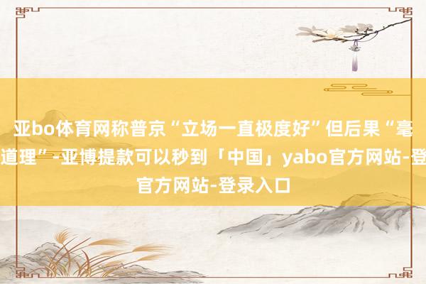 亚bo体育网称普京“立场一直极度好”但后果“毫无道理道理”-亚博提款可以秒到「中国」yabo官方网站-登录入口