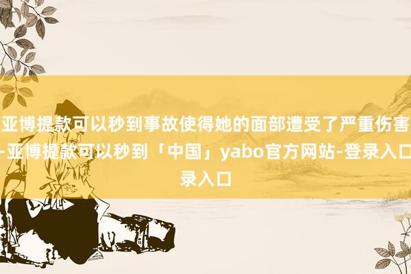 亚博提款可以秒到事故使得她的面部遭受了严重伤害-亚博提款可以秒到「中国」yabo官方网站-登录入口