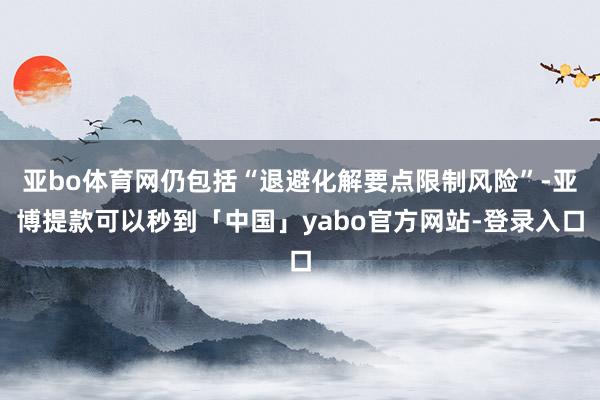 亚bo体育网仍包括“退避化解要点限制风险”-亚博提款可以秒到「中国」yabo官方网站-登录入口