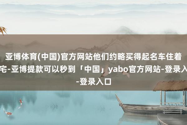亚博体育(中国)官方网站他们约略买得起名车住着豪宅-亚博提款可以秒到「中国」yabo官方网站-登录入口