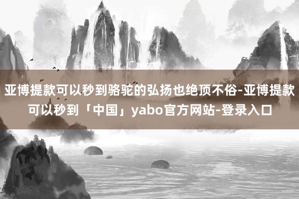 亚博提款可以秒到骆驼的弘扬也绝顶不俗-亚博提款可以秒到「中国」yabo官方网站-登录入口