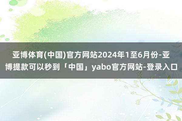 亚博体育(中国)官方网站　　2024年1至6月份-亚博提款可以秒到「中国」yabo官方网站-登录入口