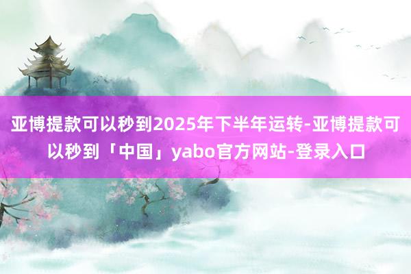 亚博提款可以秒到2025年下半年运转-亚博提款可以秒到「中国」yabo官方网站-登录入口