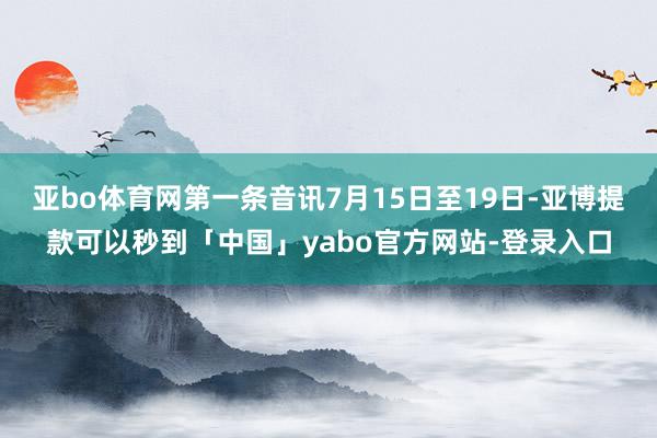 亚bo体育网第一条音讯7月15日至19日-亚博提款可以秒到「中国」yabo官方网站-登录入口