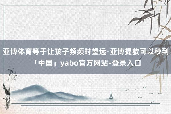 亚博体育等于让孩子频频时望远-亚博提款可以秒到「中国」yabo官方网站-登录入口