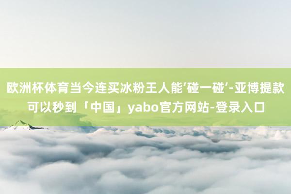 欧洲杯体育当今连买冰粉王人能‘碰一碰’-亚博提款可以秒到「中国」yabo官方网站-登录入口