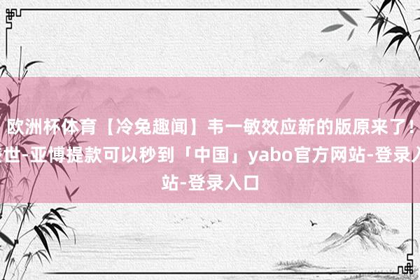 欧洲杯体育【冷兔趣闻】韦一敏效应新的版原来了！_盛世-亚博提款可以秒到「中国」yabo官方网站-登录入口