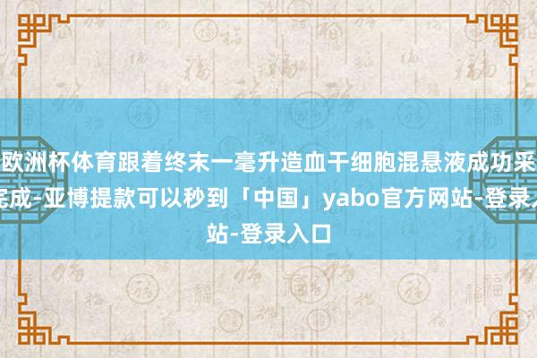欧洲杯体育跟着终末一毫升造血干细胞混悬液成功采集完成-亚博提款可以秒到「中国」yabo官方网站-登录入口