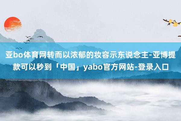 亚bo体育网转而以浓郁的妆容示东说念主-亚博提款可以秒到「中国」yabo官方网站-登录入口