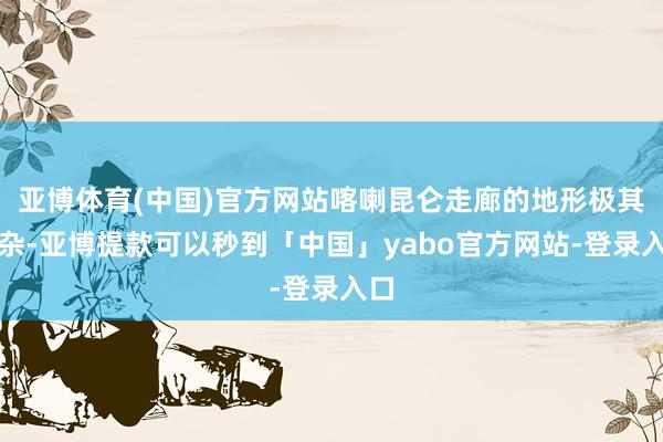 亚博体育(中国)官方网站喀喇昆仑走廊的地形极其复杂-亚博提款可以秒到「中国」yabo官方网站-登录入口