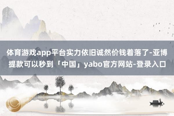 体育游戏app平台实力依旧诚然价钱着落了-亚博提款可以秒到「中国」yabo官方网站-登录入口