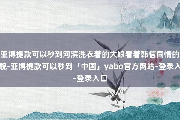 亚博提款可以秒到河滨洗衣着的大娘看着韩信同情的状貌-亚博提款可以秒到「中国」yabo官方网站-登录入口