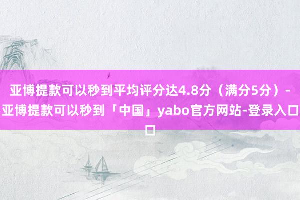 亚博提款可以秒到平均评分达4.8分（满分5分）-亚博提款可以秒到「中国」yabo官方网站-登录入口