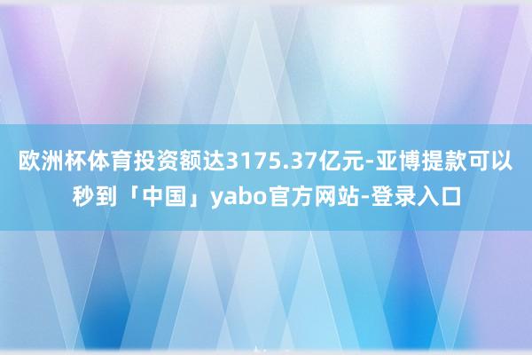 欧洲杯体育投资额达3175.37亿元-亚博提款可以秒到「中国」yabo官方网站-登录入口