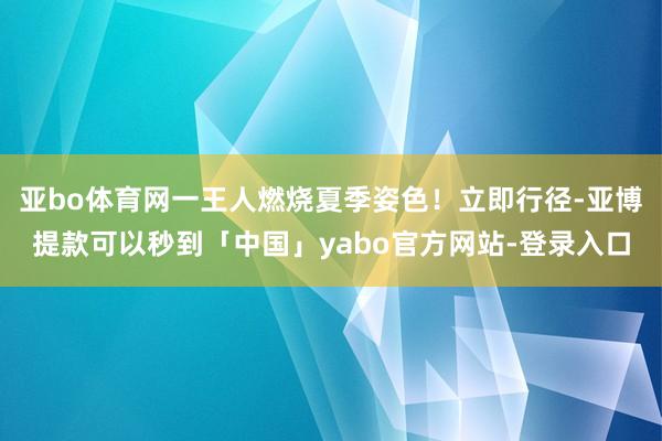 亚bo体育网一王人燃烧夏季姿色！立即行径-亚博提款可以秒到「中国」yabo官方网站-登录入口