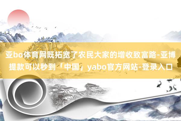 亚bo体育网既拓宽了农民大家的增收致富路-亚博提款可以秒到「中国」yabo官方网站-登录入口