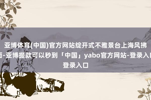 亚博体育(中国)官方网站绽开式不雅景台上海风拂面-亚博提款可以秒到「中国」yabo官方网站-登录入口