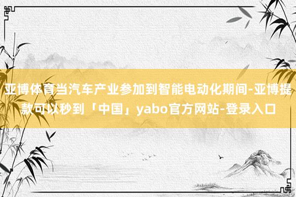 亚博体育当汽车产业参加到智能电动化期间-亚博提款可以秒到「中国」yabo官方网站-登录入口