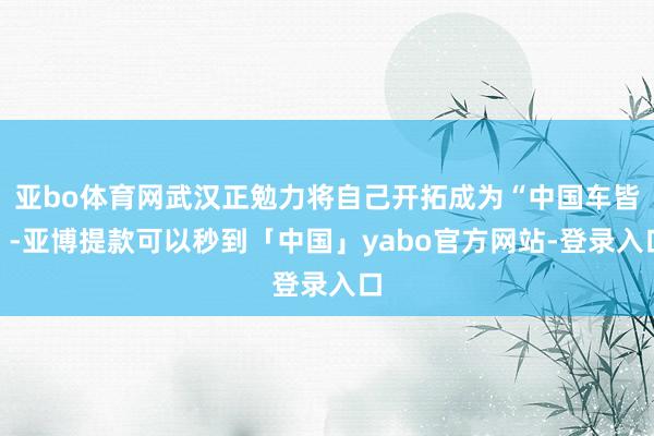 亚bo体育网武汉正勉力将自己开拓成为“中国车皆”-亚博提款可以秒到「中国」yabo官方网站-登录入口