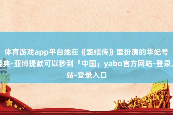 体育游戏app平台她在《甄嬛传》里扮演的华妃号称经典-亚博提款可以秒到「中国」yabo官方网站-登录入口