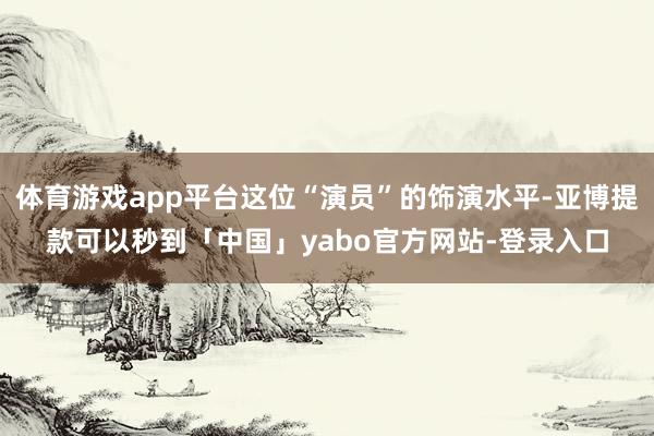 体育游戏app平台这位“演员”的饰演水平-亚博提款可以秒到「中国」yabo官方网站-登录入口