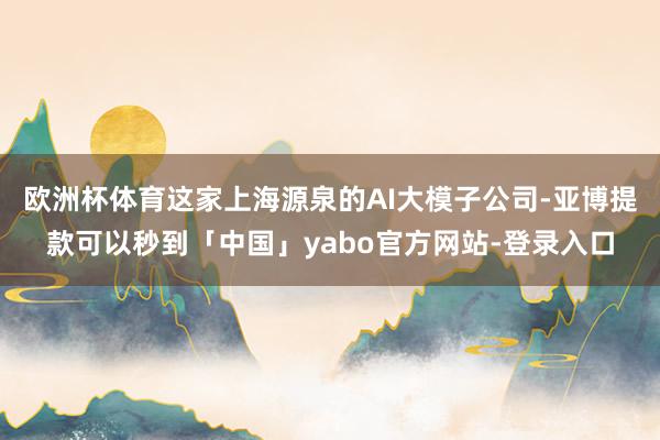 欧洲杯体育这家上海源泉的AI大模子公司-亚博提款可以秒到「中国」yabo官方网站-登录入口