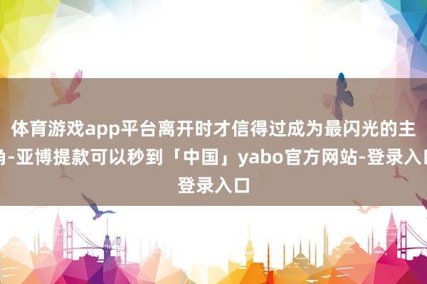 体育游戏app平台离开时才信得过成为最闪光的主角-亚博提款可以秒到「中国」yabo官方网站-登录入口