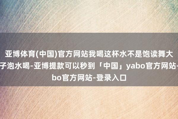 亚博体育(中国)官方网站我喝这杯水不是饱读舞大众去拿皮子泡水喝-亚博提款可以秒到「中国」yabo官方网站-登录入口