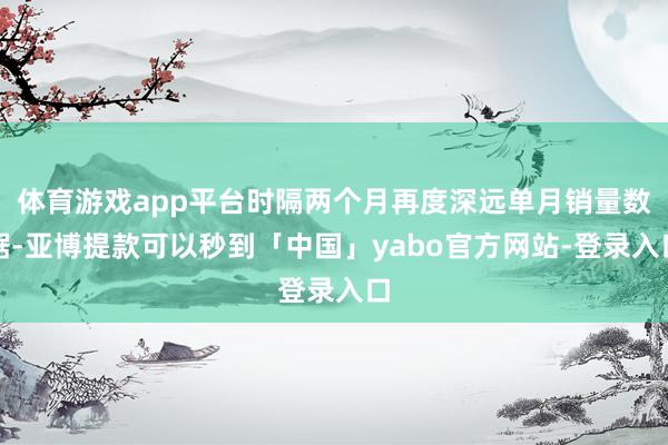 体育游戏app平台时隔两个月再度深远单月销量数据-亚博提款可以秒到「中国」yabo官方网站-登录入口