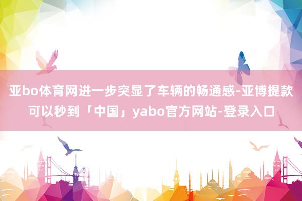 亚bo体育网进一步突显了车辆的畅通感-亚博提款可以秒到「中国」yabo官方网站-登录入口