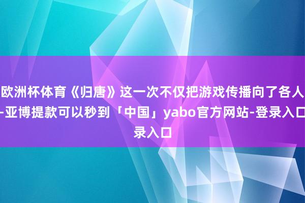 欧洲杯体育《归唐》这一次不仅把游戏传播向了各人-亚博提款可以秒到「中国」yabo官方网站-登录入口