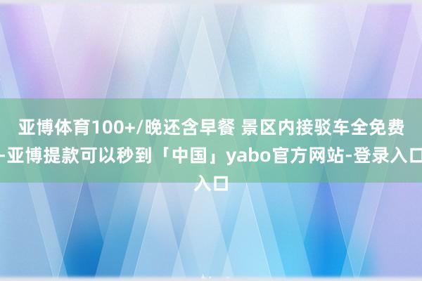 亚博体育100+/晚还含早餐 景区内接驳车全免费-亚博提款可以秒到「中国」yabo官方网站-登录入口