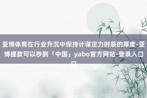 亚博体育在行业升沉中保持计谋定力时辰的厚度-亚博提款可以秒到「中国」yabo官方网站-登录入口
