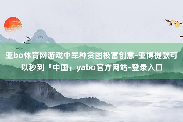 亚bo体育网游戏中军种贪图极富创意-亚博提款可以秒到「中国」yabo官方网站-登录入口