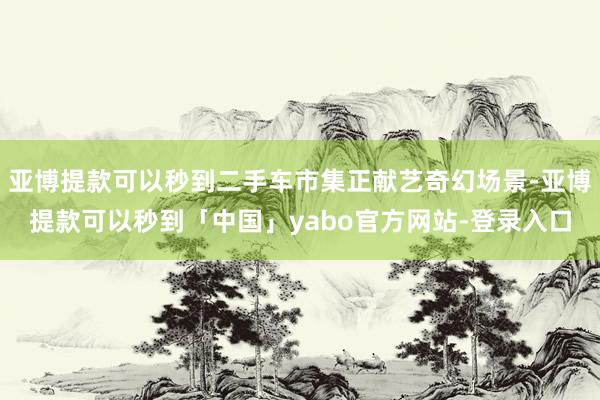 亚博提款可以秒到二手车市集正献艺奇幻场景-亚博提款可以秒到「中国」yabo官方网站-登录入口