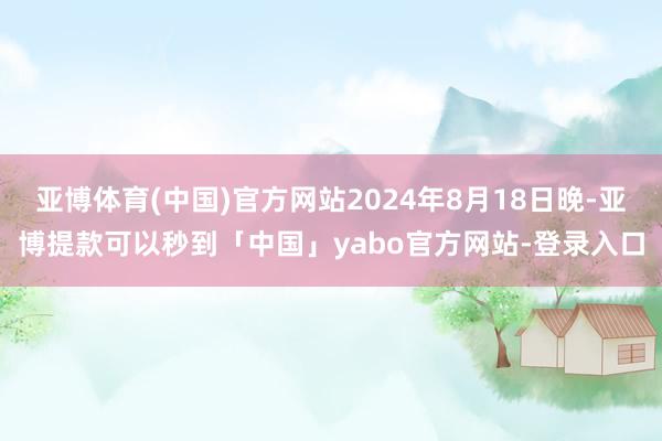 亚博体育(中国)官方网站2024年8月18日晚-亚博提款可以秒到「中国」yabo官方网站-登录入口