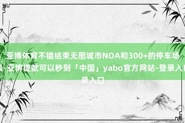 亚博体育不错结束无图城市NOA和300+的停车场景-亚博提款可以秒到「中国」yabo官方网站-登录入口