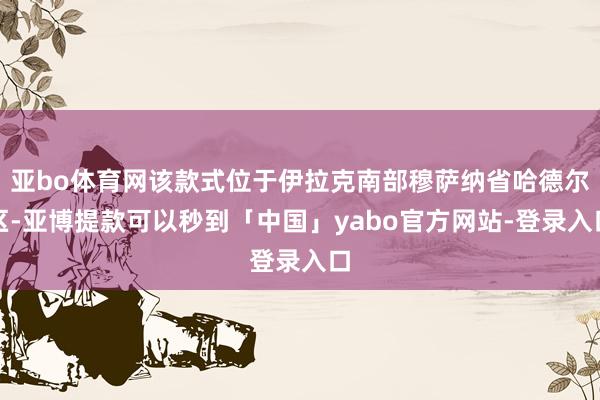 亚bo体育网该款式位于伊拉克南部穆萨纳省哈德尔区-亚博提款可以秒到「中国」yabo官方网站-登录入口